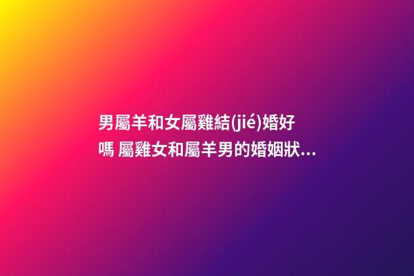 男屬羊和女屬雞結(jié)婚好嗎 屬雞女和屬羊男的婚姻狀況